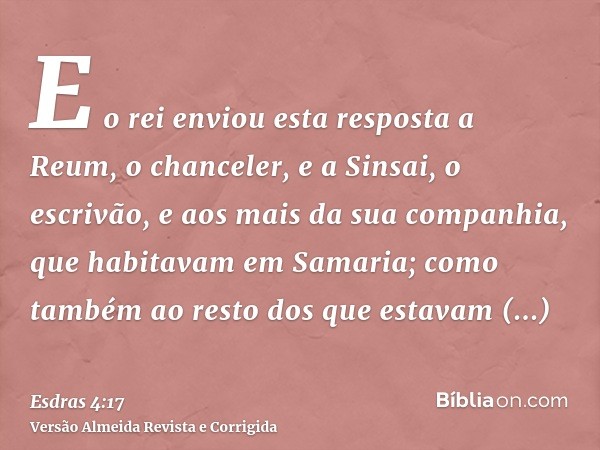 E o rei enviou esta resposta a Reum, o chanceler, e a Sinsai, o escrivão, e aos mais da sua companhia, que habitavam em Samaria; como também ao resto dos que es