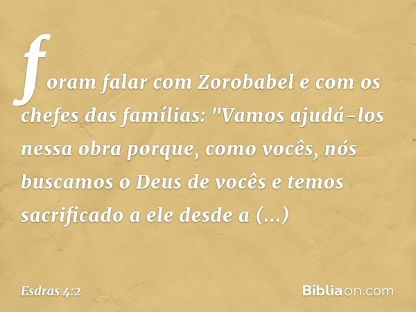 foram falar com Zorobabel e com os chefes das famílias: "Vamos ajudá-los nessa obra porque, como vocês, nós buscamos o Deus de vocês e temos sacrificado a ele d