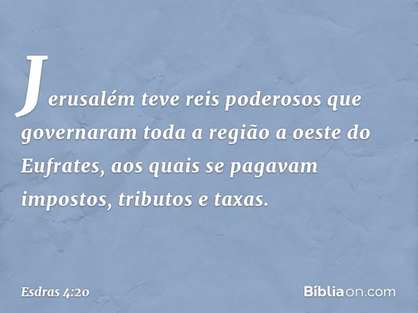 Jerusa­lém teve reis poderosos que governaram toda a região a oeste do Eufrates, aos quais se paga­vam impostos, tributos e taxas. -- Esdras 4:20