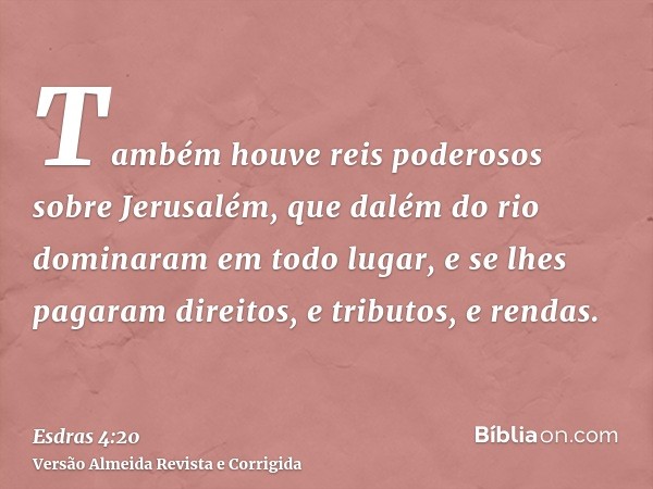 Também houve reis poderosos sobre Jerusalém, que dalém do rio dominaram em todo lugar, e se lhes pagaram direitos, e tributos, e rendas.