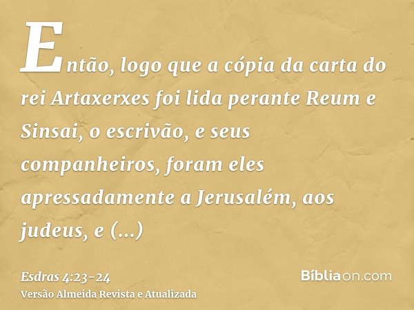 Então, logo que a cópia da carta do rei Artaxerxes foi lida perante Reum e Sinsai, o escrivão, e seus companheiros, foram eles apressadamente a Jerusalém, aos j