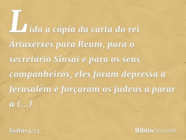 Lida a cópia da carta do rei Artaxerxes para Reum, para o secretário Sinsai e para os seus companheiros, eles foram depressa a Jerusalém e forçaram os judeus a 