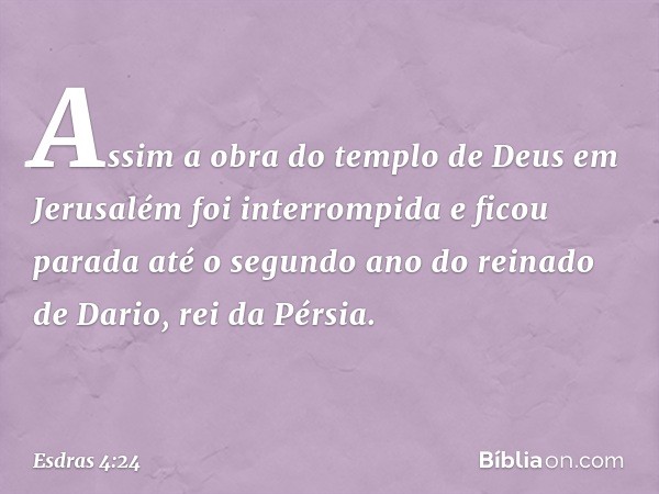 Assim a obra do templo de Deus em Jerusalém foi interrompida e ficou parada até o segundo ano do reinado de Dario, rei da Pérsia. -- Esdras 4:24