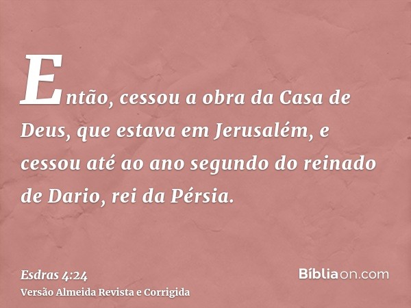 Então, cessou a obra da Casa de Deus, que estava em Jerusalém, e cessou até ao ano segundo do reinado de Dario, rei da Pérsia.