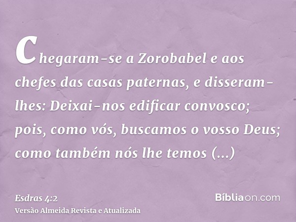 chegaram-se a Zorobabel e aos chefes das casas paternas, e disseram-lhes: Deixai-nos edificar convosco; pois, como vós, buscamos o vosso Deus; como também nós l