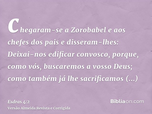 chegaram-se a Zorobabel e aos chefes dos pais e disseram-lhes: Deixai-nos edificar convosco, porque, como vós, buscaremos a vosso Deus; como também já lhe sacri
