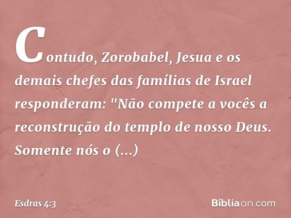 Contudo, Zorobabel, Jesua e os demais chefes das famílias de Israel responderam: "Não compete a vocês a reconstrução do tem­plo de nosso Deus. Somente nós o con