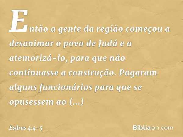 Então a gente da região começou a desanimar o povo de Judá e a atemorizá-lo, para que não continuasse a construção. Pa­garam alguns funcionários para que se opu