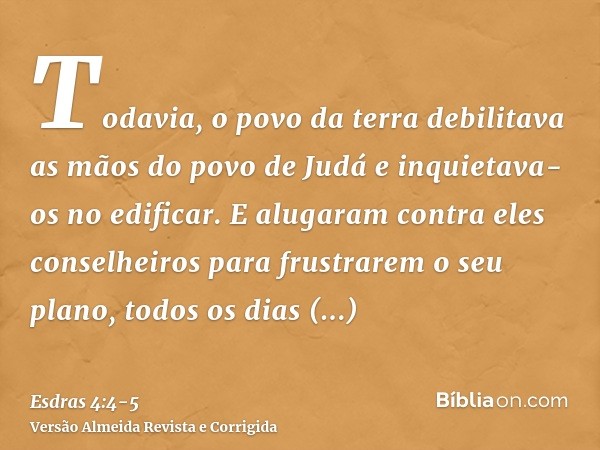 Todavia, o povo da terra debilitava as mãos do povo de Judá e inquietava-os no edificar.E alugaram contra eles conselheiros para frustrarem o seu plano, todos o