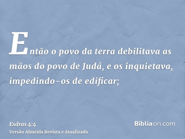 Então o povo da terra debilitava as mãos do povo de Judá, e os inquietava, impedindo-os de edificar;