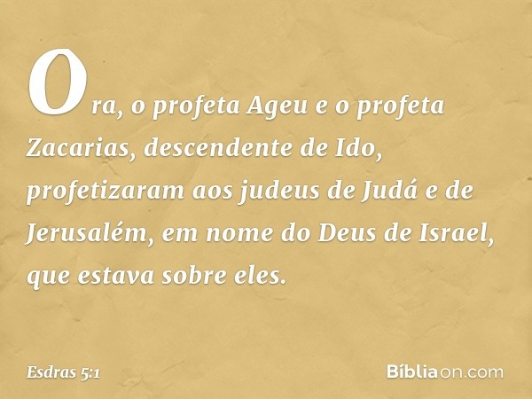 Ora, o profeta Ageu e o profeta Zacarias, descendente de Ido, profetizaram aos judeus de Judá e de Jerusalém, em nome do Deus de Israel, que estava sobre eles. 