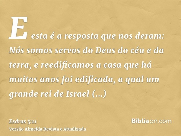 E esta é a resposta que nos deram: Nós somos servos do Deus do céu e da terra, e reedificamos a casa que há muitos anos foi edificada, a qual um grande rei de I