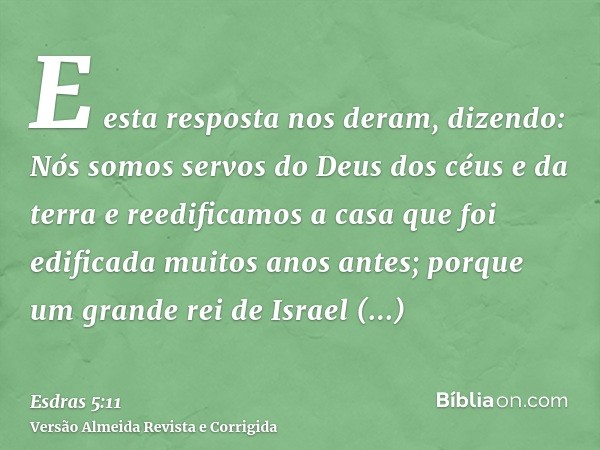 E esta resposta nos deram, dizendo: Nós somos servos do Deus dos céus e da terra e reedificamos a casa que foi edificada muitos anos antes; porque um grande rei