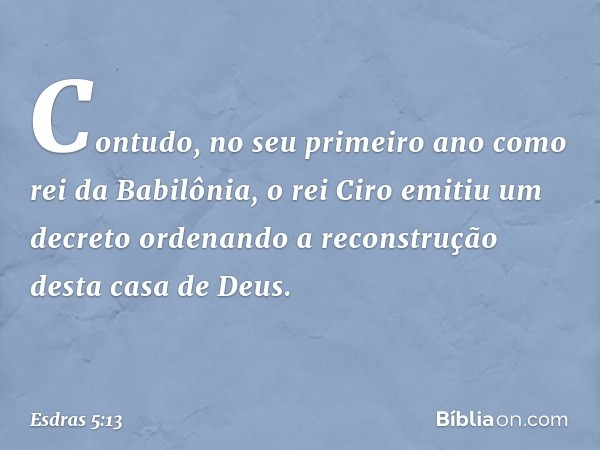 " 'Contudo, no seu primeiro ano como rei da Babilônia, o rei Ciro emitiu um decreto ordenando a reconstrução desta casa de Deus. -- Esdras 5:13