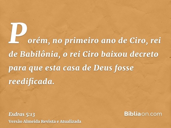 Porém, no primeiro ano de Ciro, rei de Babilônia, o rei Ciro baixou decreto para que esta casa de Deus fosse reedificada.