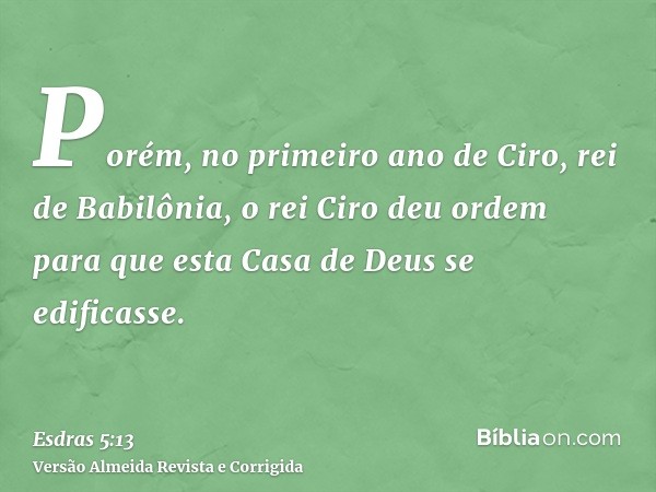 Porém, no primeiro ano de Ciro, rei de Babilônia, o rei Ciro deu ordem para que esta Casa de Deus se edificasse.