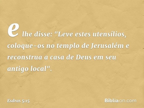 e lhe disse: "Leve estes utensílios, coloque-os no templo de Jerusalém e recons­trua a casa de Deus em seu antigo local". -- Esdras 5:15