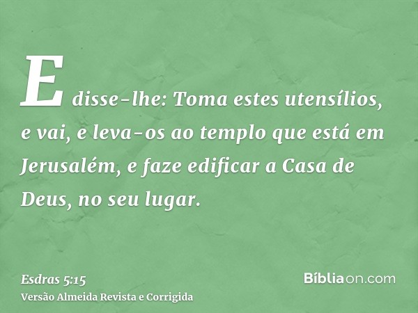 E disse-lhe: Toma estes utensílios, e vai, e leva-os ao templo que está em Jerusalém, e faze edificar a Casa de Deus, no seu lugar.