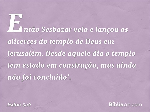 En­tão Sesbazar veio e lançou os alicerces do templo de Deus em Jerusalém. Desde aquele dia o templo tem estado em construção, mas ainda não foi concluído'. -- 