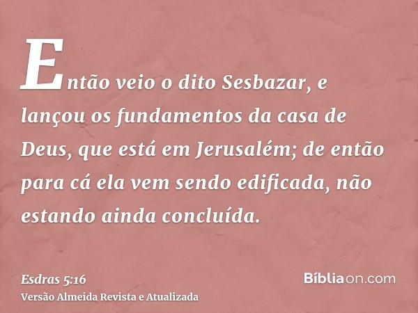 Então veio o dito Sesbazar, e lançou os fundamentos da casa de Deus, que está em Jerusalém; de então para cá ela vem sendo edificada, não estando ainda concluíd