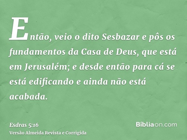 Então, veio o dito Sesbazar e pôs os fundamentos da Casa de Deus, que está em Jerusalém; e desde então para cá se está edificando e ainda não está acabada.