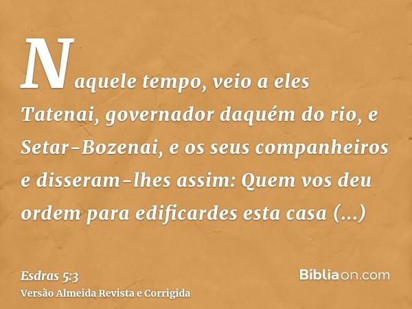 Naquele tempo, veio a eles Tatenai, governador daquém do rio, e Setar-Bozenai, e os seus companheiros e disseram-lhes assim: Quem vos deu ordem para edificardes