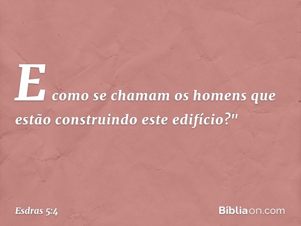 E como se chamam os homens que estão construindo este edifício?" -- Esdras 5:4