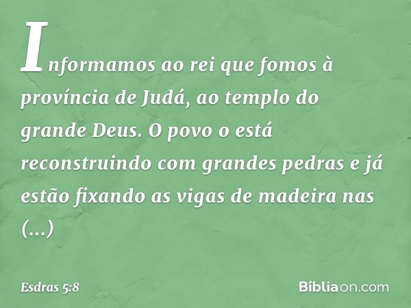 "Informamos ao rei que fomos à provín­cia de Judá, ao templo do grande Deus. O povo o está reconstruindo com grandes pedras e já estão fixando as vigas de madei