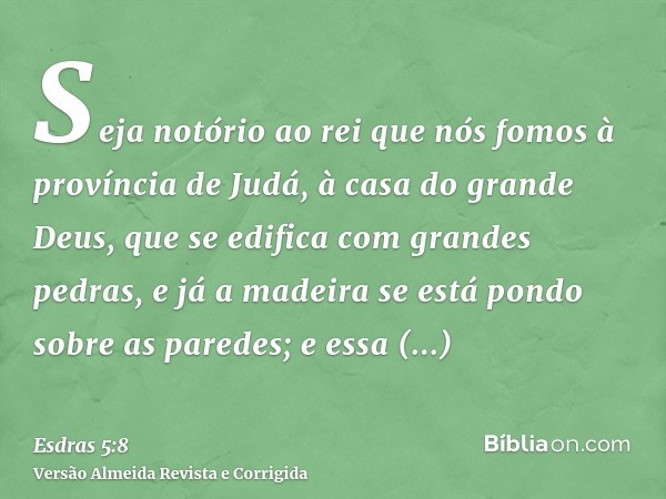 Seja notório ao rei que nós fomos à província de Judá, à casa do grande Deus, que se edifica com grandes pedras, e já a madeira se está pondo sobre as paredes; 