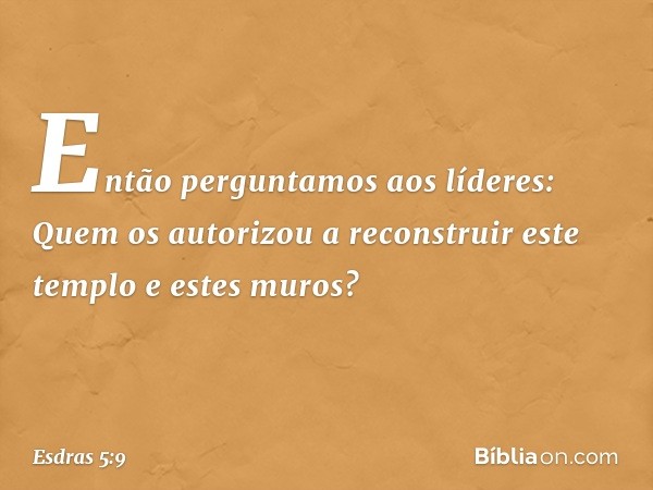 "Então perguntamos aos líderes: Quem os autorizou a reconstruir este templo e estes muros? -- Esdras 5:9