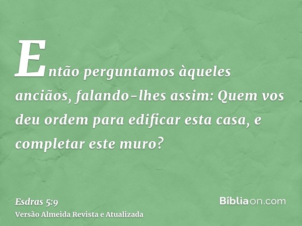 Então perguntamos àqueles anciãos, falando-lhes assim: Quem vos deu ordem para edificar esta casa, e completar este muro?