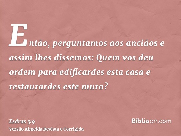 Então, perguntamos aos anciãos e assim lhes dissemos: Quem vos deu ordem para edificardes esta casa e restaurardes este muro?