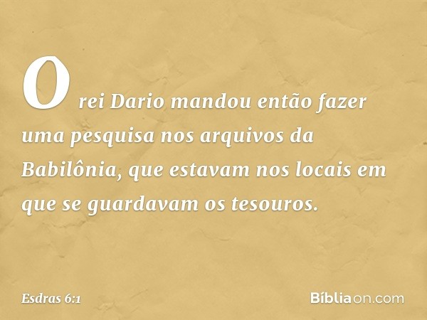 O rei Dario mandou então fazer uma pesquisa nos arquivos da Babilônia, que estavam nos locais em que se guardavam os tesouros. -- Esdras 6:1