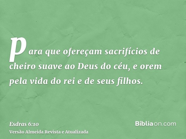 para que ofereçam sacrifícios de cheiro suave ao Deus do céu, e orem pela vida do rei e de seus filhos.