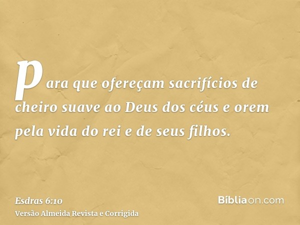 para que ofereçam sacrifícios de cheiro suave ao Deus dos céus e orem pela vida do rei e de seus filhos.