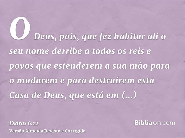O Deus, pois, que fez habitar ali o seu nome derribe a todos os reis e povos que estenderem a sua mão para o mudarem e para destruírem esta Casa de Deus, que es