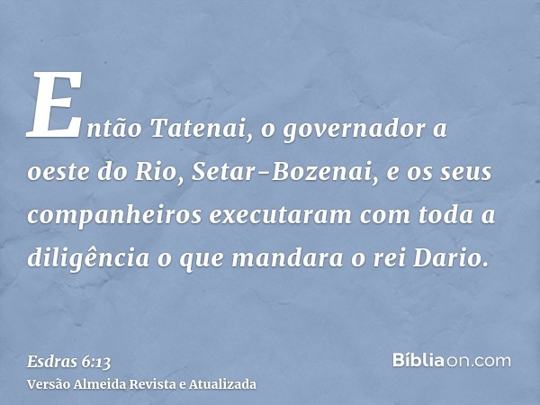 Então Tatenai, o governador a oeste do Rio, Setar-Bozenai, e os seus companheiros executaram com toda a diligência o que mandara o rei Dario.