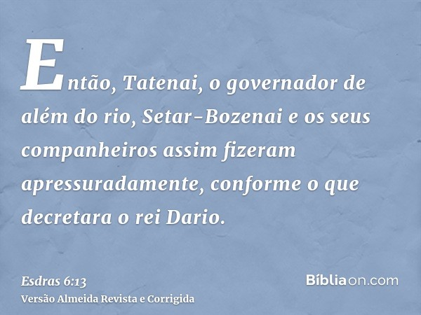 Então, Tatenai, o governador de além do rio, Setar-Bozenai e os seus companheiros assim fizeram apressuradamente, conforme o que decretara o rei Dario.