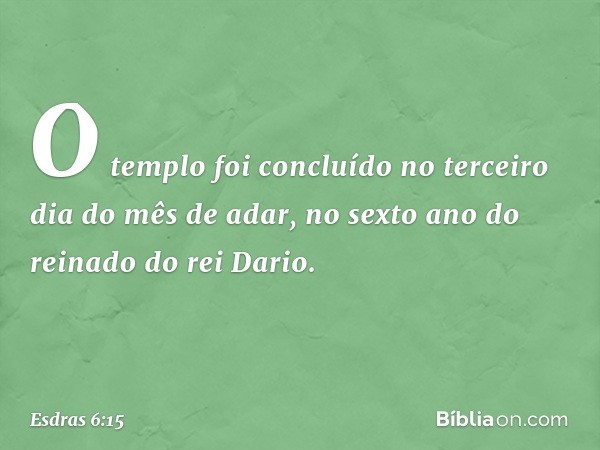 O templo foi concluído no terceiro dia do mês de adar, no sexto ano do reinado do rei Dario. -- Esdras 6:15