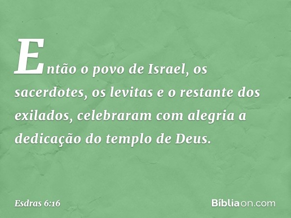 Então o povo de Israel, os sacerdotes, os levitas e o restante dos exilados, celebraram com alegria a dedicação do templo de Deus. -- Esdras 6:16