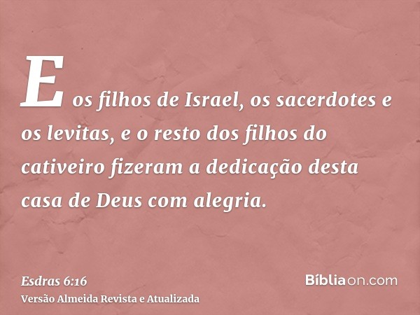 E os filhos de Israel, os sacerdotes e os levitas, e o resto dos filhos do cativeiro fizeram a dedicação desta casa de Deus com alegria.