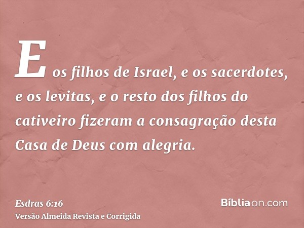E os filhos de Israel, e os sacerdotes, e os levitas, e o resto dos filhos do cativeiro fizeram a consagração desta Casa de Deus com alegria.