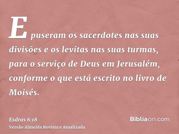 E puseram os sacerdotes nas suas divisões e os levitas nas suas turmas, para o serviço de Deus em Jerusalém, conforme o que está escrito no livro de Moisés.