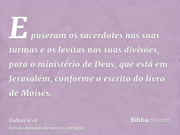 E puseram os sacerdotes nas suas turmas e os levitas nas suas divisões, para o ministério de Deus, que está em Jerusalém, conforme o escrito do livro de Moisés.