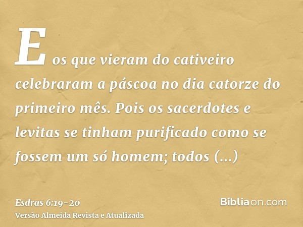 E os que vieram do cativeiro celebraram a páscoa no dia catorze do primeiro mês.Pois os sacerdotes e levitas se tinham purificado como se fossem um só homem; to
