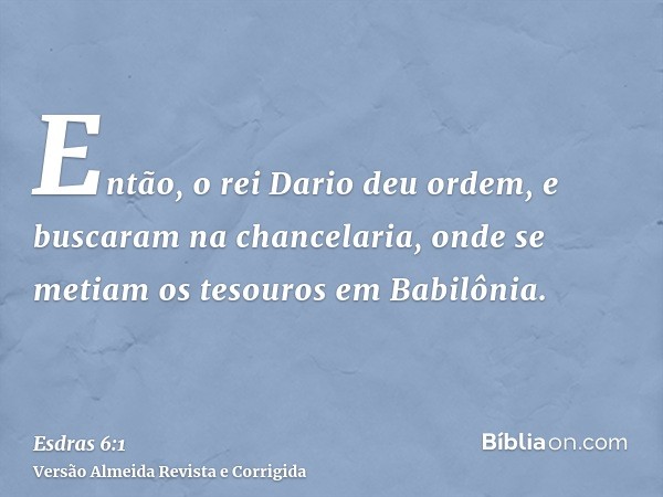 Então, o rei Dario deu ordem, e buscaram na chancelaria, onde se metiam os tesouros em Babilônia.