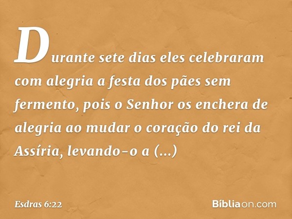 Durante sete dias eles celebraram com alegria a festa dos pães sem fermento, pois o Senhor os enchera de alegria ao mudar o coração do rei da Assíria, levando-o