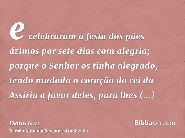 e celebraram a festa dos pães ázimos por sete dias com alegria; porque o Senhor os tinha alegrado, tendo mudado o coração do rei da Assíria a favor deles, para 