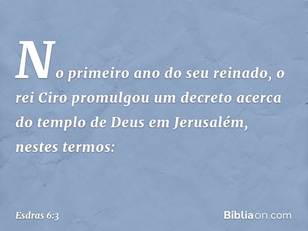 "No primeiro ano do seu reinado, o rei Ciro promulgou um decreto acerca do templo de Deus em Jerusalém, nestes termos: -- Esdras 6:3