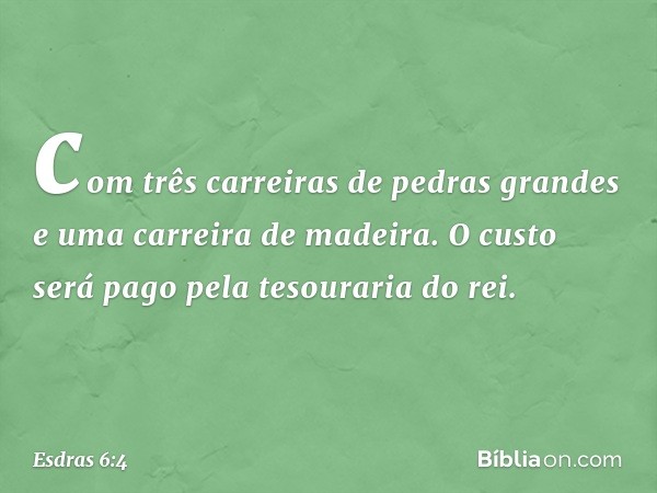 com três carreiras de pedras grandes e uma carreira de madeira. O custo será pago pela tesouraria do rei. -- Esdras 6:4